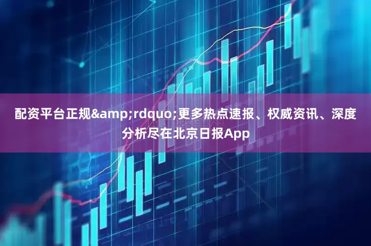 配资平台正规&rdquo;更多热点速报、权威资讯、深度分析尽在北京日报App