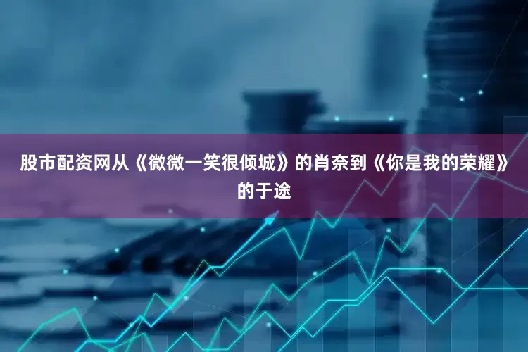 股市配资网从《微微一笑很倾城》的肖奈到《你是我的荣耀》的于途