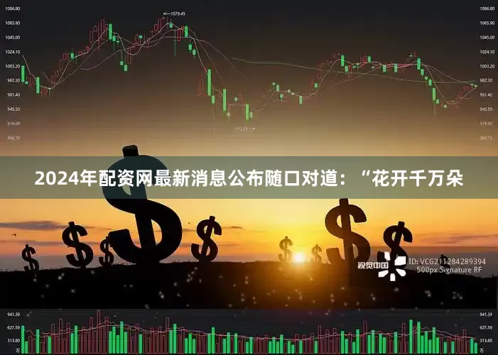2024年配资网最新消息公布随口对道：“花开千万朵
