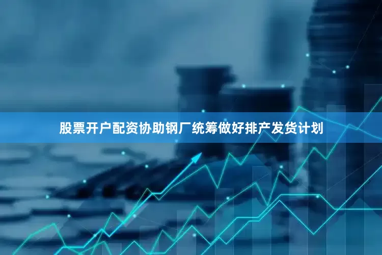 股票开户配资协助钢厂统筹做好排产发货计划