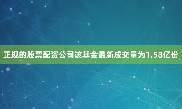 正规的股票配资公司该基金最新成交量为1.58亿份