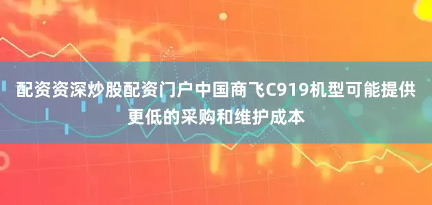 配资资深炒股配资门户中国商飞C919机型可能提供更低的采购和维护成本