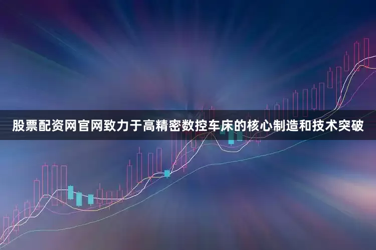 股票配资网官网致力于高精密数控车床的核心制造和技术突破