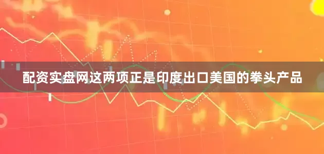 配资实盘网这两项正是印度出口美国的拳头产品