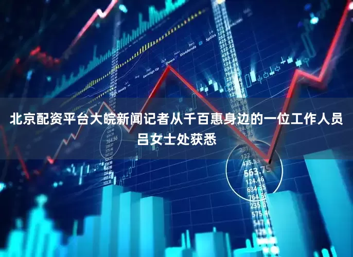 北京配资平台大皖新闻记者从千百惠身边的一位工作人员吕女士处获悉